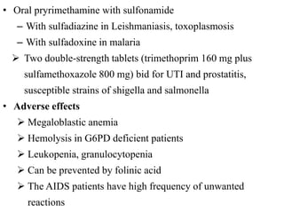 • Oral pryrimethamine with sulfonamide
– With sulfadiazine in Leishmaniasis, toxoplasmosis
– With sulfadoxine in malaria
 Two double-strength tablets (trimethoprim 160 mg plus
sulfamethoxazole 800 mg) bid for UTI and prostatitis,
susceptible strains of shigella and salmonella
• Adverse effects
 Megaloblastic anemia
 Hemolysis in G6PD deficient patients
 Leukopenia, granulocytopenia
 Can be prevented by folinic acid
 The AIDS patients have high frequency of unwanted
reactions
 