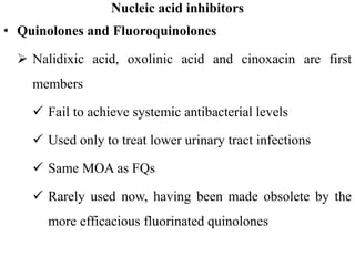 Nucleic acid inhibitors
• Quinolones and Fluoroquinolones
 Nalidixic acid, oxolinic acid and cinoxacin are first
members
 Fail to achieve systemic antibacterial levels
 Used only to treat lower urinary tract infections
 Same MOA as FQs
 Rarely used now, having been made obsolete by the
more efficacious fluorinated quinolones
 