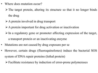 • Where does mutation occur?
The target protein, altering its structure so that it no longer binds
the drug
A protein involved in drug transport
A protein important for drug activation or inactivation
In a regulatory gene or promoter affecting expression of the target,
a transport protein or an inactivating enzyme
• Mutations are not caused by drug exposure per se
• However, certain drugs (fluoroquinolones) induce the bacterial SOS
system of DNA repair proteins (lethal protein)
Facilitate resistance by induction of error-prone polymerases
 