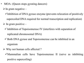 • MOA- (Queen stops gyrating dancers)
In gram negative –
Inhibition of DNA gyrase enzyme (prevents relaxation of positively
supercoiled DNA required for normal transcription and replication)
 In gram positive –
 Inhibition of Topoisomerase IV (interferes with separation of
replicated chromosomal DNA)
 Both DNA gyrase and Topoisomerase can be inhibited in an
organism
 Why not human cells affected ?
Mammalian cells have Topoiosmerase II (serve as inhibiting
positive supercoiling)
 