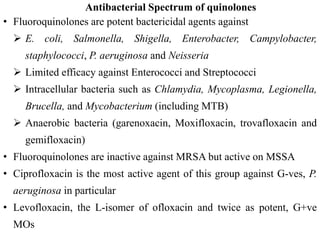 Antibacterial Spectrum of quinolones
• Fluoroquinolones are potent bactericidal agents against
 E. coli, Salmonella, Shigella, Enterobacter, Campylobacter,
staphylococci, P. aeruginosa and Neisseria
 Limited efficacy against Enterococci and Streptococci
 Intracellular bacteria such as Chlamydia, Mycoplasma, Legionella,
Brucella, and Mycobacterium (including MTB)
 Anaerobic bacteria (garenoxacin, Moxifloxacin, trovafloxacin and
gemifloxacin)
• Fluoroquinolones are inactive against MRSA but active on MSSA
• Ciprofloxacin is the most active agent of this group against G-ves, P.
aeruginosa in particular
• Levofloxacin, the L-isomer of ofloxacin and twice as potent, G+ve
MOs
 