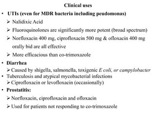 Clinical uses
• UTIs (even for MDR bacteria including peudomonas)
 Nalidixic Acid
 Fluoroquinolones are significantly more potent (broad spectrum)
 Norfloxacin 400 mg, ciprofloxacin 500 mg & ofloxacin 400 mg
orally bid are all effective
 More efficacious than co-trimoxazole
• Diarrhea
Caused by shigella, salmonella, toxigenic E coli, or campylobacter
• Tuberculosis and atypical mycobacterial infections
Ciprofloxacin or levofloxacin (occasionally)
• Prostatitis:
Norfloxacin, ciprofloxacin and ofloxacin
Used for patients not responding to co-trimoxazole
 