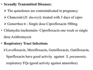 • Sexually Transmitted Diseases:
 The quinolones are contraindicated in pregnancy
 Chancroid (H. ducreyi): treated with 3 days of cipro
 Gonorrhea tt - Single dose Ciprofloxacin 500mg
• Chlamydia trachomatis- Ciprofloxacin one week or single
dose Azithromycin
• Respiratory Tract Infections
Levofloxacin, Moxifloxacin, Gemifloxacin, Gatifloxacin,
Sparfloxacin have good activity against S. pneumonia,
respiratory FQs (good activity against anaerobes)
 