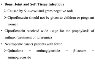 • Bone, Joint and Soft Tissue Infections
 Caused by S. aureus and gram-negative rods
 Ciprofloxacin should not be given to children or pregnant
women
• Ciprofloxacin received wide usage for the prophylaxis of
anthrax (treatment of tularemia)
• Neutropenic cancer patients with fever
 Quinolone + aminoglycoside = β-lactam +
aminoglycoside
 