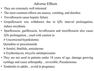 Adverse Effects
• They are extremely well tolerated
• The most common effects are nausea, vomiting, and diarrhea
• Trovafloxacin cause hepatic failure
• Grepafloxacin was withdrawn due to QTc interval prolongation,
induce arrythmia
• Sparfloxacin, gatifloxacin, levofloxacin and moxifloxacin also cuase
QTc prolongation…used with caution in
Uncorrected hypokalemia
Quinidine or procainamide
Sotalol, ibutilide, amiodarone
Erythromycin, tricyclic antidepressants
• They are not used in patients under 18 years of age, damage growing
cartilage and cause arthropathy…reversible..Pseudomonas
• Tendenitis in adults…avoid in pregnancy
 