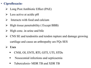 • Ciprofloxacin-
 Long Post Antibiotic Effect (PAE)
 Less active at acidic pH
 Interacts with food and calcium
 High tissue penetrability ( Except BBB)
 High conc. in urine and bile
 CNS SE and tendonitis and tendon rupture and damage growing
cartilage and cause an arthropathy are FQs SES
 Uses
 CNSI, OI, ENTI, RTI, GITI, UTI, STDs
 Nosocomial infections and septicaemia
 Tuberculosis- MDR TB and XDR TB
 