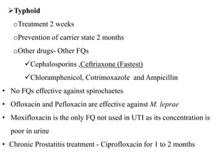 Typhoid
oTreatment 2 weeks
oPrevention of carrier state 2 months
oOther drugs- Other FQs
Cephalosporins ,Ceftriaxone (Fastest)
Chloramphenicol, Cotrimoxazole and Ampicillin
• No FQs effective against spirochaetes
• Ofloxacin and Pefloxacin are effective against M. leprae
• Moxifloxacin is the only FQ not used in UTI as its concentration is
poor in urine
• Chronic Prostatitis treatment - Ciprofloxacin for 1 to 2 months
 