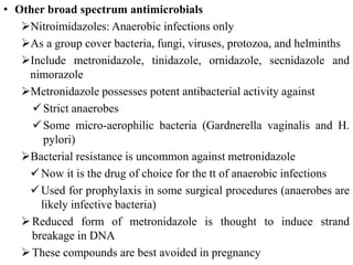 • Other broad spectrum antimicrobials
Nitroimidazoles: Anaerobic infections only
As a group cover bacteria, fungi, viruses, protozoa, and helminths
Include metronidazole, tinidazole, ornidazole, secnidazole and
nimorazole
Metronidazole possesses potent antibacterial activity against
Strict anaerobes
Some micro-aerophilic bacteria (Gardnerella vaginalis and H.
pylori)
Bacterial resistance is uncommon against metronidazole
Now it is the drug of choice for the tt of anaerobic infections
Used for prophylaxis in some surgical procedures (anaerobes are
likely infective bacteria)
Reduced form of metronidazole is thought to induce strand
breakage in DNA
These compounds are best avoided in pregnancy
 