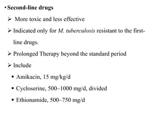 •Second-line drugs
 More toxic and less effective
 Indicated only for M. tuberculosis resistant to the first-
line drugs.
 Prolonged Therapy beyond the standard period
 Include
 Amikacin, 15 mg/kg/d
 Cycloserine, 500–1000 mg/d, divided
 Ethionamide, 500–750 mg/d
 