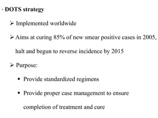 • DOTS strategy
 Implemented worldwide
Aims at curing 85% of new smear positive cases in 2005,
halt and begun to reverse incidence by 2015
 Purpose:
 Provide standardized regimens
 Provide proper case management to ensure
completion of treatment and cure
 
