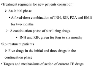 •Treatment regimens for new patients consist of
 An initial phase
 A fixed-dose combination of INH, RIF, PZA and EMB
for two months
 A continuation phase of sterilizing drugs
 INH and RIF, given for four to six months
•Re-treatment patients
 Five drugs in the initial and three drugs in the
continuation phase
• Targets and mechanisms of action of current TB drugs
 