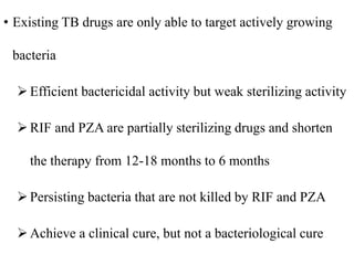 • Existing TB drugs are only able to target actively growing
bacteria
 Efficient bactericidal activity but weak sterilizing activity
 RIF and PZA are partially sterilizing drugs and shorten
the therapy from 12-18 months to 6 months
Persisting bacteria that are not killed by RIF and PZA
 Achieve a clinical cure, but not a bacteriological cure
 