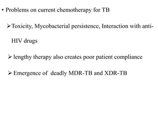 • Problems on current chemotherapy for TB
Toxicity, Mycobacterial persistence, Interaction with anti-
HIV drugs
 lengthy therapy also creates poor patient compliance
 Emergence of deadly MDR-TB and XDR-TB
 