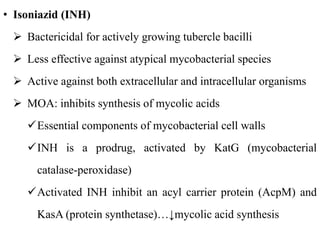 • Isoniazid (INH)
 Bactericidal for actively growing tubercle bacilli
 Less effective against atypical mycobacterial species
 Active against both extracellular and intracellular organisms
 MOA: inhibits synthesis of mycolic acids
Essential components of mycobacterial cell walls
INH is a prodrug, activated by KatG (mycobacterial
catalase-peroxidase)
Activated INH inhibit an acyl carrier protein (AcpM) and
KasA (protein synthetase)…↓mycolic acid synthesis
 