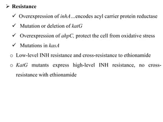  Resistance
 Overexpression of inhA…encodes acyl carrier protein reductase
 Mutation or deletion of katG
 Overexpression of ahpC, protect the cell from oxidative stress
 Mutations in kasA
o Low-level INH resistance and cross-resistance to ethionamide
o KatG mutants express high-level INH resistance, no cross-
resistance with ethionamide
 