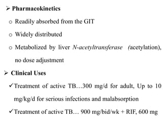  Pharmacokinetics
o Readily absorbed from the GIT
o Widely distributed
o Metabolized by liver N-acetyltransferase (acetylation),
no dose adjustment
 Clinical Uses
Treatment of active TB…300 mg/d for adult, Up to 10
mg/kg/d for serious infections and malabsorption
Treatment of active TB… 900 mg/bid/wk + RIF, 600 mg
 