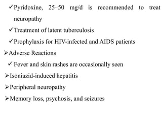 Pyridoxine, 25–50 mg/d is recommended to treat
neuropathy
Treatment of latent tuberculosis
Prophylaxis for HIV-infected and AIDS patients
Adverse Reactions
 Fever and skin rashes are occasionally seen
Isoniazid-induced hepatitis
Peripheral neuropathy
Memory loss, psychosis, and seizures
 