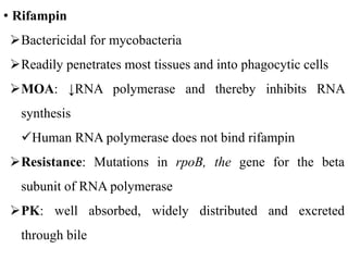• Rifampin
Bactericidal for mycobacteria
Readily penetrates most tissues and into phagocytic cells
MOA: ↓RNA polymerase and thereby inhibits RNA
synthesis
Human RNA polymerase does not bind rifampin
Resistance: Mutations in rpoB, the gene for the beta
subunit of RNA polymerase
PK: well absorbed, widely distributed and excreted
through bile
 