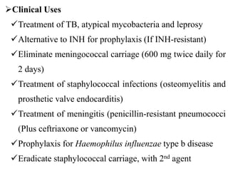 Clinical Uses
Treatment of TB, atypical mycobacteria and leprosy
Alternative to INH for prophylaxis (If INH-resistant)
Eliminate meningococcal carriage (600 mg twice daily for
2 days)
Treatment of staphylococcal infections (osteomyelitis and
prosthetic valve endocarditis)
Treatment of meningitis (penicillin-resistant pneumococci
(Plus ceftriaxone or vancomycin)
Prophylaxis for Haemophilus influenzae type b disease
Eradicate staphylococcal carriage, with 2nd agent
 
