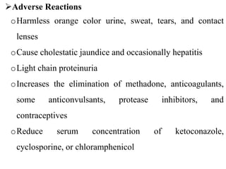 Adverse Reactions
oHarmless orange color urine, sweat, tears, and contact
lenses
oCause cholestatic jaundice and occasionally hepatitis
oLight chain proteinuria
oIncreases the elimination of methadone, anticoagulants,
some anticonvulsants, protease inhibitors, and
contraceptives
oReduce serum concentration of ketoconazole,
cyclosporine, or chloramphenicol
 