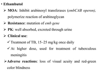 • Ethambutol
 MOA: Inhibit arabinosyl transferases (embCAB operon),
polymerize reaction of arabinoglycan
 Resistance: mutation of emb gene
 PK: well absorbed, excreted through urine
 Clinical use:
 Treatment of TB, 15–25 mg/kg once daily
 At higher dose, used for treatment of tuberculous
meningitis
Adverse reactions: loss of visual acuity and red-green
color blindness
 