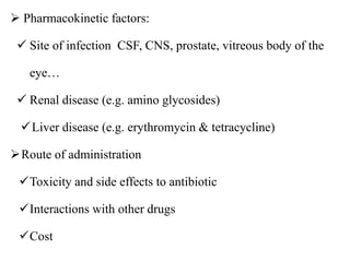  Pharmacokinetic factors:
 Site of infection CSF, CNS, prostate, vitreous body of the
eye…
 Renal disease (e.g. amino glycosides)
Liver disease (e.g. erythromycin & tetracycline)
Route of administration
Toxicity and side effects to antibiotic
Interactions with other drugs
Cost
 