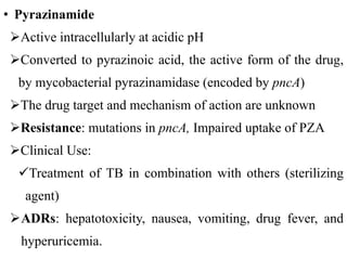• Pyrazinamide
Active intracellularly at acidic pH
Converted to pyrazinoic acid, the active form of the drug,
by mycobacterial pyrazinamidase (encoded by pncA)
The drug target and mechanism of action are unknown
Resistance: mutations in pncA, Impaired uptake of PZA
Clinical Use:
Treatment of TB in combination with others (sterilizing
agent)
ADRs: hepatotoxicity, nausea, vomiting, drug fever, and
hyperuricemia.
 