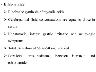 • Ethionamide
 Blocks the synthesis of mycolic acids
 Cerebrospinal fluid concentrations are equal to those in
serum
 Hepatotoxic, intense gastric irritation and neurologic
symptoms
 Total daily dose of 500–750 mg required
 Low-level cross-resistance between isoniazid and
ethionamide
 