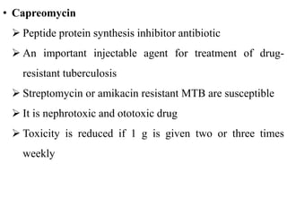 • Capreomycin
 Peptide protein synthesis inhibitor antibiotic
 An important injectable agent for treatment of drug-
resistant tuberculosis
 Streptomycin or amikacin resistant MTB are susceptible
 It is nephrotoxic and ototoxic drug
 Toxicity is reduced if 1 g is given two or three times
weekly
 