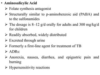 • Aminosalicylic Acid
 Folate synthesis antagonist
 Structurally similar to p-aminobenzoic aid (PABA) and
to the sulfonamides
 The dosage is 8–12 g/d orally for adults and 300 mg/kg/d
for children
 Readily absorbed, widely distributed
 Excreted through urine
 Formerly a first-line agent for treatment of TB
 ADRs:
 Anorexia, nausea, diarrhea, and epigastric pain and
burning
 Hypersensitivity reactions
 