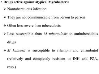 • Drugs active against atypical Mycobacteria
 Nontuberculous infection
 They are not communicable from person to person
 Often less severe than tuberculosis
 Less susceptible than M tuberculosis to antituberculous
drugs
 M kansasii is susceptible to rifampin and ethambutol
(relatively and completely resistant to INH and PZA,
resp.)
 