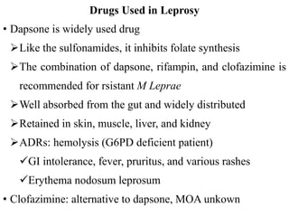 Drugs Used in Leprosy
• Dapsone is widely used drug
Like the sulfonamides, it inhibits folate synthesis
The combination of dapsone, rifampin, and clofazimine is
recommended for rsistant M Leprae
Well absorbed from the gut and widely distributed
Retained in skin, muscle, liver, and kidney
ADRs: hemolysis (G6PD deficient patient)
GI intolerance, fever, pruritus, and various rashes
Erythema nodosum leprosum
• Clofazimine: alternative to dapsone, MOA unkown
 