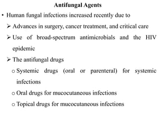 Antifungal Agents
• Human fungal infections increased recently due to
 Advances in surgery, cancer treatment, and critical care
 Use of broad-spectrum antimicrobials and the HIV
epidemic
 The antifungal drugs
o Systemic drugs (oral or parenteral) for systemic
infections
o Oral drugs for mucocutaneous infections
o Topical drugs for mucocutaneous infections
 