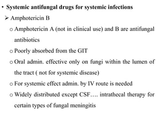 • Systemic antifungal drugs for systemic infections
 Amphotericin B
o Amphotericin A (not in clinical use) and B are antifungal
antibiotics
o Poorly absorbed from the GIT
o Oral admin. effective only on fungi within the lumen of
the tract ( not for systemic disease)
o For systemic effect admin. by IV route is needed
o Widely distributed except CSF…. intrathecal therapy for
certain types of fungal meningitis
 
