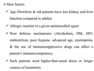 Host factors
 Age (Newborn & old patients have less kidney and liver
function compared to adults)
 Allergic reaction to a given antimicrobial agent
 Host defense mechanisms (Alcoholism, DM, HIV,
malnutrition, poor hygiene, advanced age, neutropenia,
& the use of immunosuppressive drugs can affect a
patient’s immunocompetency
 Such patients need higher-than-usual doses or longer
courses of treatment)
 
