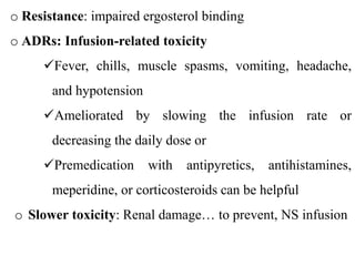 o Resistance: impaired ergosterol binding
o ADRs: Infusion-related toxicity
Fever, chills, muscle spasms, vomiting, headache,
and hypotension
Ameliorated by slowing the infusion rate or
decreasing the daily dose or
Premedication with antipyretics, antihistamines,
meperidine, or corticosteroids can be helpful
o Slower toxicity: Renal damage… to prevent, NS infusion
 