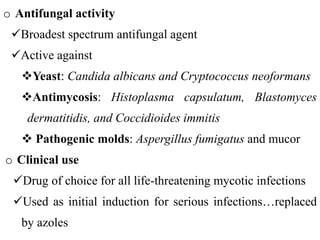 o Antifungal activity
Broadest spectrum antifungal agent
Active against
Yeast: Candida albicans and Cryptococcus neoformans
Antimycosis: Histoplasma capsulatum, Blastomyces
dermatitidis, and Coccidioides immitis
 Pathogenic molds: Aspergillus fumigatus and mucor
o Clinical use
Drug of choice for all life-threatening mycotic infections
Used as initial induction for serious infections…replaced
by azoles
 