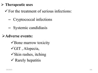  Therapeutic uses
7/4/2023 195
For the treatment of serious infections:
– Cryptococcal infections
– Systemic candidiasis
Adverse events:
Bone marrow toxicity
GIT , Alopecia,
Skin rashes, itching
 Rarely hepatitis
 