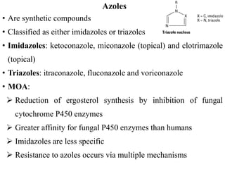 Azoles
• Are synthetic compounds
• Classified as either imidazoles or triazoles
• Imidazoles: ketoconazole, miconazole (topical) and clotrimazole
(topical)
• Triazoles: itraconazole, fluconazole and voriconazole
• MOA:
 Reduction of ergosterol synthesis by inhibition of fungal
cytochrome P450 enzymes
 Greater affinity for fungal P450 enzymes than humans
 Imidazoles are less specific
 Resistance to azoles occurs via multiple mechanisms
 