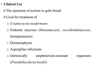 • Clinical Use
The spectrum of actions is quite broad
Used for treatment of
o Cryptococcus neoformans
o Endemic mycoses (blastomycosis, coccidioidomycosis,
histoplasmosis)
o Dermatophytes
o Aspergillus infections
o Intrinsically amphotericin-resistant organisms
(Pseudallescheria boydii)
 