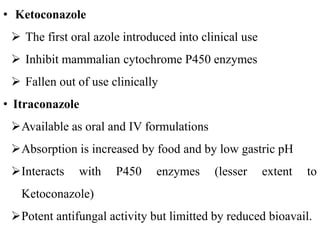 • Ketoconazole
 The first oral azole introduced into clinical use
 Inhibit mammalian cytochrome P450 enzymes
 Fallen out of use clinically
• Itraconazole
Available as oral and IV formulations
Absorption is increased by food and by low gastric pH
Interacts with P450 enzymes (lesser extent to
Ketoconazole)
Potent antifungal activity but limitted by reduced bioavail.
 