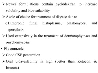  Newer formulations contain cyclodextran to increase
solubility and bioavailability
 Azole of choice for treatment of disease due to
oDimorphic fungi histoplasma, blastomyces, and
sporothrix
 Used extensively in the treatment of dermatophytoses and
onychomycosis
• Fluconazole
 Good CSF penetration
 Oral bioavailability is high (better than Ketocon. &
Itracon.)
 