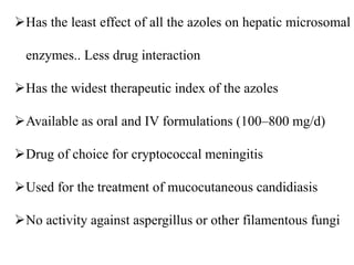 Has the least effect of all the azoles on hepatic microsomal
enzymes.. Less drug interaction
Has the widest therapeutic index of the azoles
Available as oral and IV formulations (100–800 mg/d)
Drug of choice for cryptococcal meningitis
Used for the treatment of mucocutaneous candidiasis
No activity against aspergillus or other filamentous fungi
 