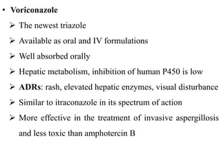 • Voriconazole
 The newest triazole
 Available as oral and IV formulations
 Well absorbed orally
 Hepatic metabolism, inhibition of human P450 is low
 ADRs: rash, elevated hepatic enzymes, visual disturbance
 Similar to itraconazole in its spectrum of action
 More effective in the treatment of invasive aspergillosis
and less toxic than amphotercin B
 