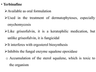• Terbinafine
Available as oral formulation
Used in the treatment of dermatophytoses, especially
onychomycosis
Like griseofulvin, it is a keratophilic medication, but
unlike griseofulvin, it is fungicidal
It interferes with ergosterol biosynthesis
Inhibits the fungal enzyme squalene epoxidase
o Accumulation of the sterol squalene, which is toxic to
the organism
 