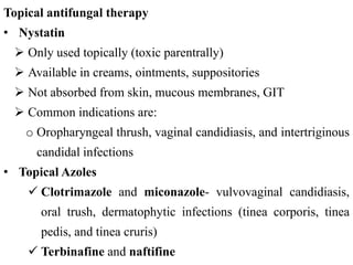 Topical antifungal therapy
• Nystatin
 Only used topically (toxic parentrally)
 Available in creams, ointments, suppositories
 Not absorbed from skin, mucous membranes, GIT
 Common indications are:
o Oropharyngeal thrush, vaginal candidiasis, and intertriginous
candidal infections
• Topical Azoles
 Clotrimazole and miconazole- vulvovaginal candidiasis,
oral trush, dermatophytic infections (tinea corporis, tinea
pedis, and tinea cruris)
 Terbinafine and naftifine
 