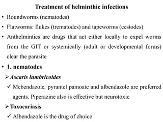 Treatment of helminthic infections
• Roundworms (nematodes)
• Flatworms: flukes (trematodes) and tapeworms (cestodes)
• Anthelmintics are drugs that act either locally to expel worms
from the GIT or systemically (adult or developmental forms)
clear the parasite
• 1. nematodes
Ascaris lumbricoides
 Mebendazole, pyrantel pamoate and albendazole are preferred
agents. Piperazine also is effective but neurotoxic
Toxocariasis
 Albendazole is the drug of choice
 