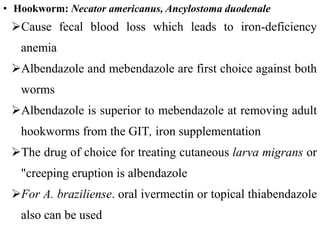 • Hookworm: Necator americanus, Ancylostoma duodenale
Cause fecal blood loss which leads to iron-deficiency
anemia
Albendazole and mebendazole are first choice against both
worms
Albendazole is superior to mebendazole at removing adult
hookworms from the GIT, iron supplementation
The drug of choice for treating cutaneous larva migrans or
"creeping eruption is albendazole
For A. braziliense. oral ivermectin or topical thiabendazole
also can be used
 