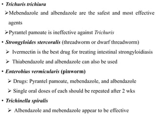 • Trichuris trichiura
Mebendazole and albendazole are the safest and most effective
agents
Pyrantel pamoate is ineffective against Trichuris
• Strongyloides stercoralis (threadworm or dwarf threadworm)
 Ivermectin is the best drug for treating intestinal strongyloidiasis
 Thiabendazole and albendazole can also be used
• Enterobius vermicularis (pinworm)
 Drugs: Pyrantel pamoate, mebendazole, and albendazole
 Single oral doses of each should be repeated after 2 wks
• Trichinella spiralis
 Albendazole and mebendazole appear to be effective
 