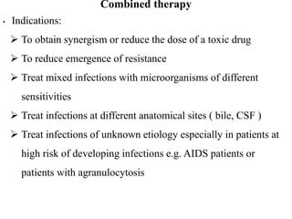 Combined therapy
• Indications:
 To obtain synergism or reduce the dose of a toxic drug
 To reduce emergence of resistance
 Treat mixed infections with microorganisms of different
sensitivities
 Treat infections at different anatomical sites ( bile, CSF )
 Treat infections of unknown etiology especially in patients at
high risk of developing infections e.g. AIDS patients or
patients with agranulocytosis
 